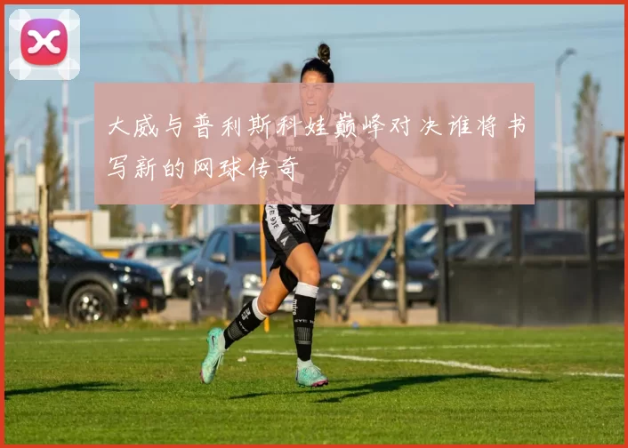 大威与普利斯科娃巅峰对决谁将书写新的网球传奇