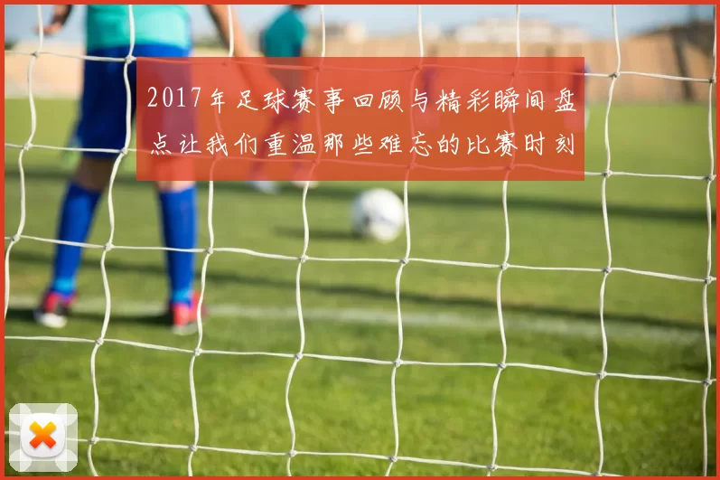 2017年足球赛事回顾与精彩瞬间盘点让我们重温那些难忘的比赛时刻
