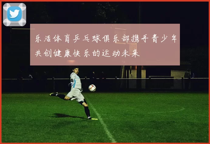 乐活体育乒乓球俱乐部携手青少年共创健康快乐的运动未来