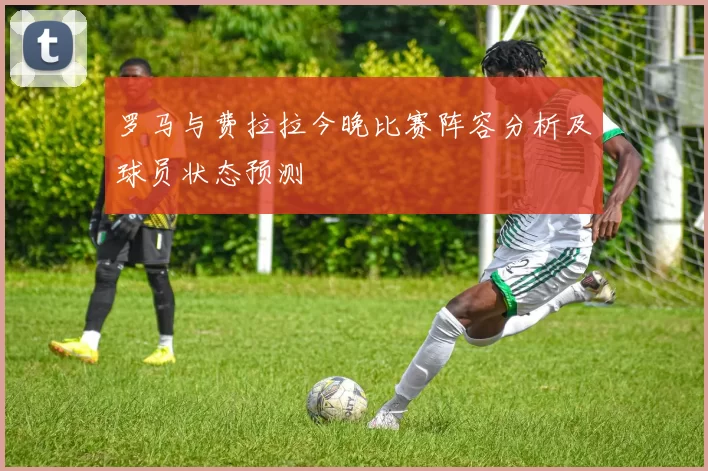 罗马与费拉拉今晚比赛阵容分析及球员状态预测