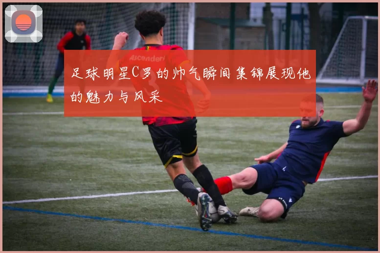 足球明星C罗的帅气瞬间集锦展现他的魅力与风采