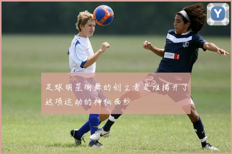 足球明星街舞的创立者是谁揭开了这项运动的神秘面纱